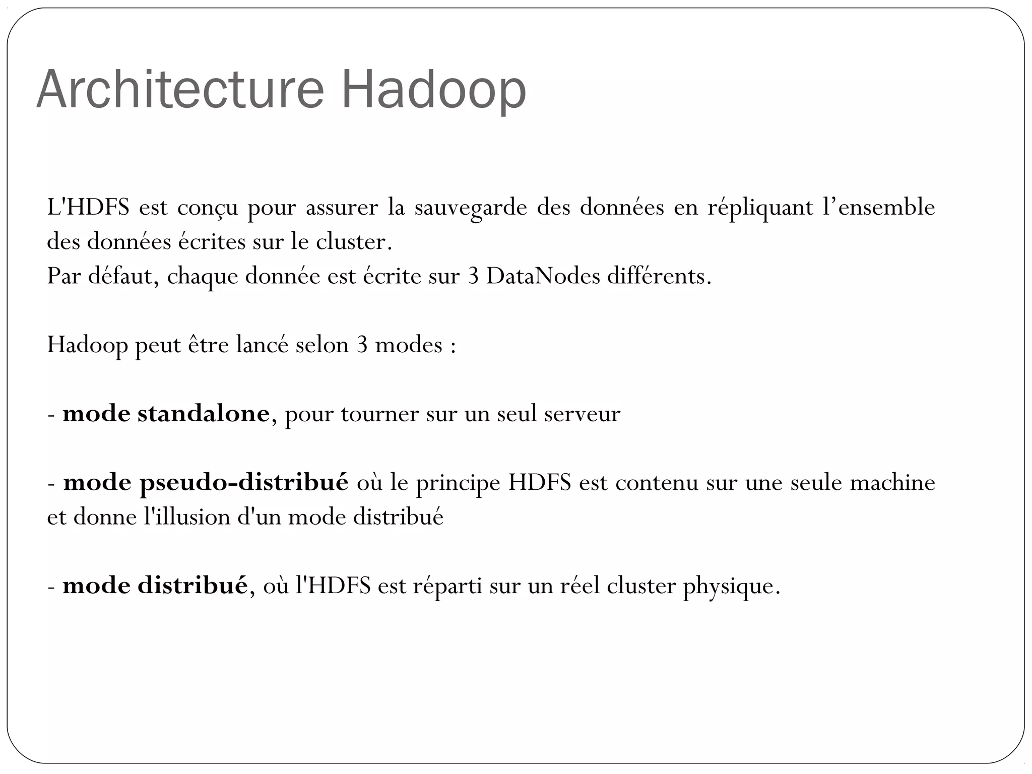 Architecture Hadoop
L'HDFS est conçu pour assurer la sauvegarde des données en
répliquant l’ensemble des données écrites sur le cluster.
Par défaut, chaque donnée est écrite sur 3 DataNodes différents.
Hadoop peut être lancé selon 3 modes :
- mode standalone, pour tourner sur un seul serveur
- mode pseudo-distribué où le principe HDFS est contenu sur une
seule machine et donne l'illusion d'un mode distribué
- mode distribué, où l'HDFS est réparti sur un réel cluster physique.
 