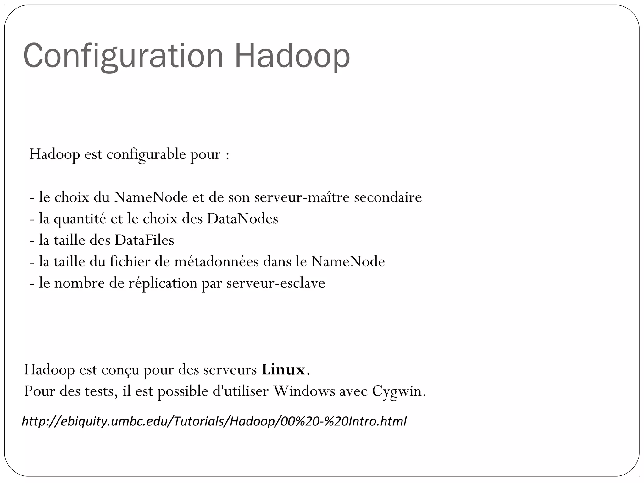 Configuration Hadoop
Hadoop est conçu pour des serveurs Linux.
Pour des tests, il est possible d'utiliser Windows avec Cygwin.
http://ebiquity.umbc.edu/Tutorials/Hadoop/00%20-%20Intro.html
Hadoop est configurable pour :
- le choix du NameNode et de son serveur-maître secondaire
- la quantité et le choix des DataNodes
- la taille des DataFiles
- la taille du fichier de métadonnées dans le NameNode
- le nombre de réplication par serveur-esclave
 