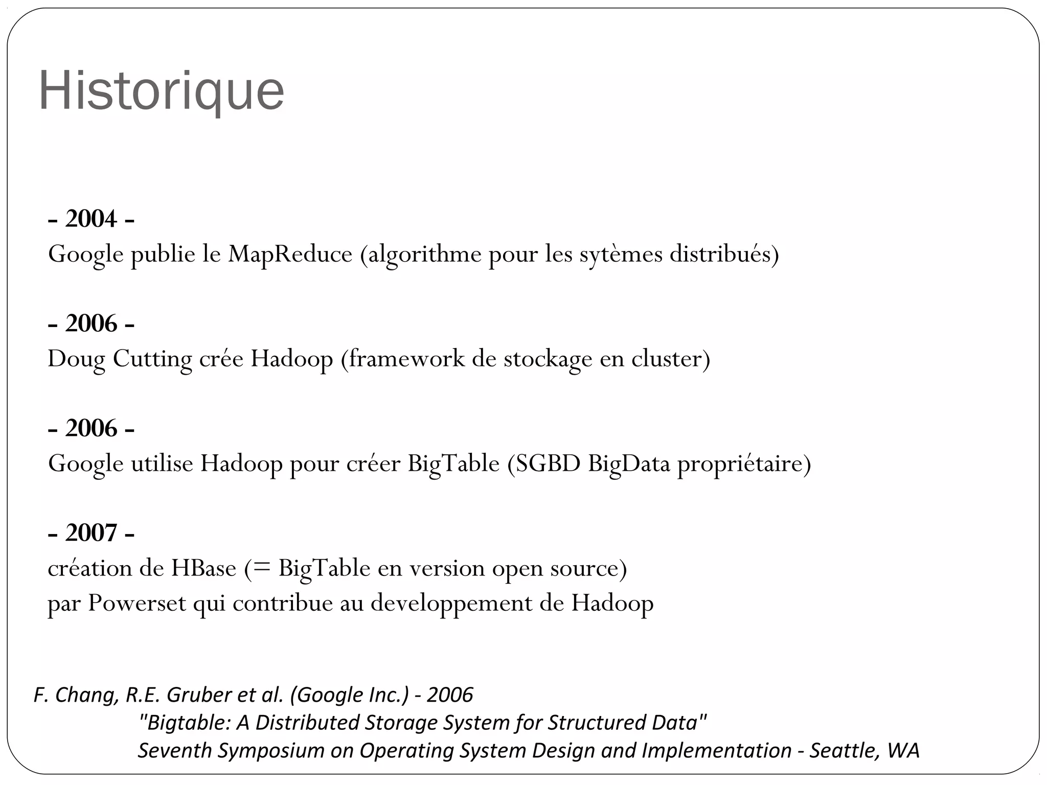 Historique
- 2004 -
Google publie le MapReduce (algorithme pour les sytèmes distribués)
- 2006 -
Doug Cutting crée Hadoop (framework de stockage en cluster)
- 2006 -
Google utilise Hadoop pour créer BigTable (SGBD BigData propriétaire)
- 2007 -
création de HBase (= BigTable en version open source)
par Powerset qui contribue au developpement de Hadoop
F. Chang, R.E. Gruber et al. (Google Inc.) - 2006
"Bigtable: A Distributed Storage System for Structured Data"
Seventh Symposium on Operating System Design and Implementation - Seattle, WA
 