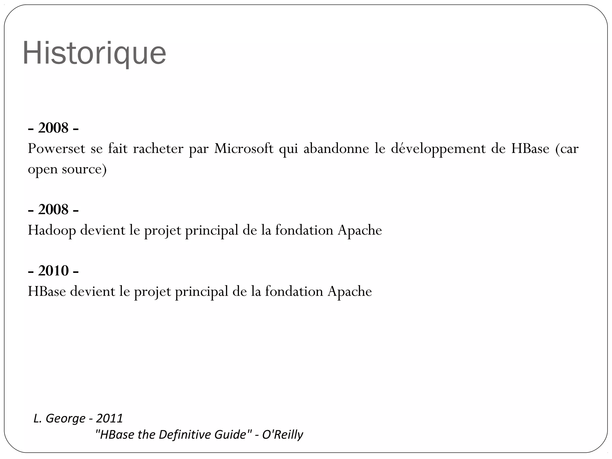 Historique
- 2008 -
Powerset se fait racheter par Microsoft qui abandonne le développement
de HBase (car open source)
- 2008 -
Hadoop devient le projet principal de la fondation Apache
- 2010 -
HBase devient le projet principal de la fondation Apache
L. George - 2011
"HBase the Definitive Guide" - O'Reilly
 
