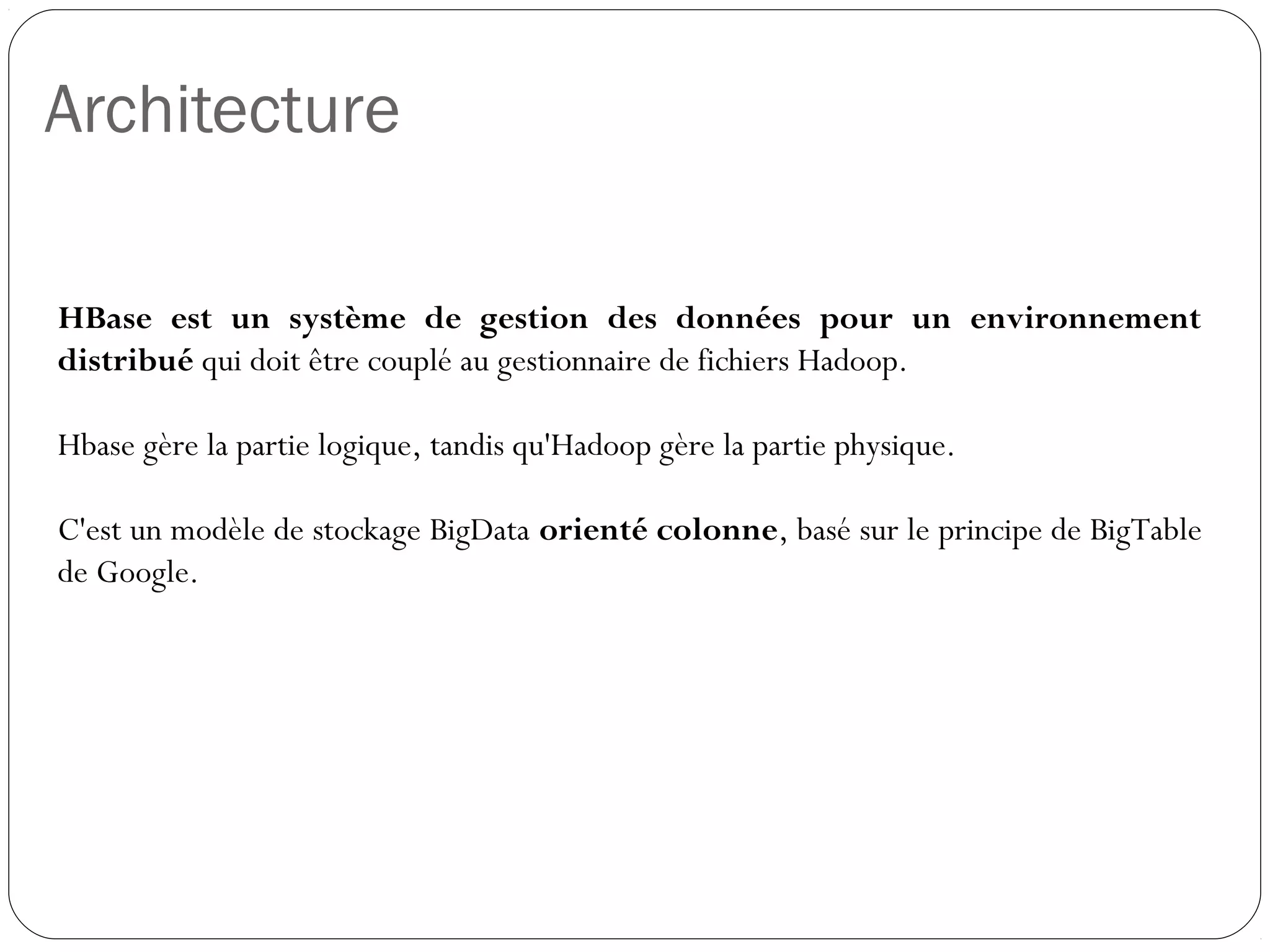 Architecture
HBase est un système de gestion des données pour un
environnement distribué qui doit être couplé au gestionnaire de fichiers
Hadoop.
Hbase gère la partie logique, tandis qu'Hadoop gère la partie physique.
C'est un modèle de stockage BigData orienté colonne, basé sur le
principe de BigTable de Google.
 