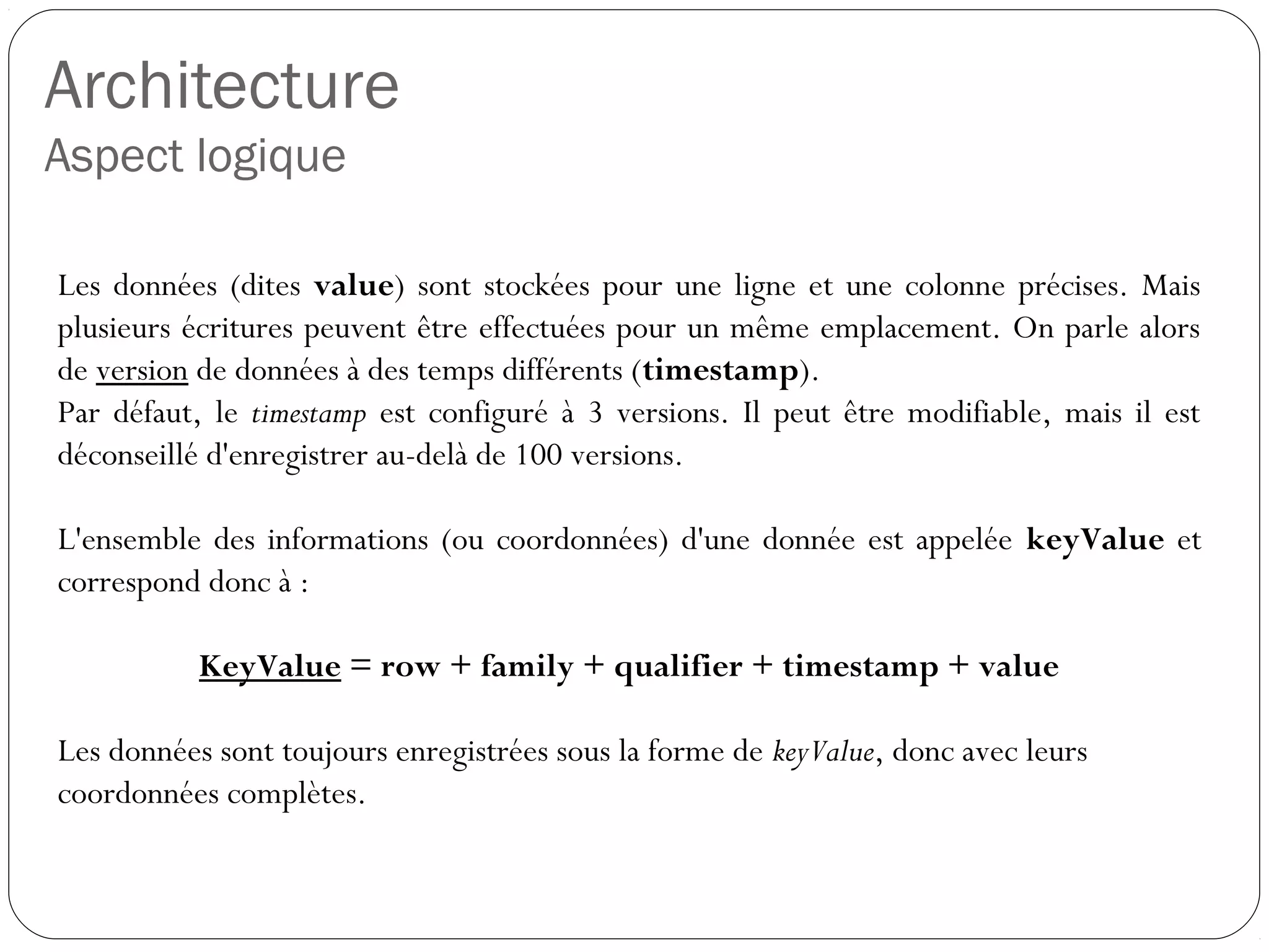 Architecture
Aspect logique
Les données (dites value) sont stockées pour une ligne et une colonne
précises. Mais plusieurs écritures peuvent être effectuées pour un même
emplacement. On parle alors de version de données à des temps
différents (timestamp).
Par défaut, le timestamp est configuré à 3 versions. Il peut être
modifiable, mais il est déconseillé d'enregistrer au-delà de 100 versions.
L'ensemble des informations (ou coordonnées) d'une donnée est
appelée keyValue et correspond donc à :
KeyValue = row + family + qualifier + timestamp + value
Les données sont toujours enregistrées sous la forme de keyValue, donc
avec leurs coordonnées complètes.
 