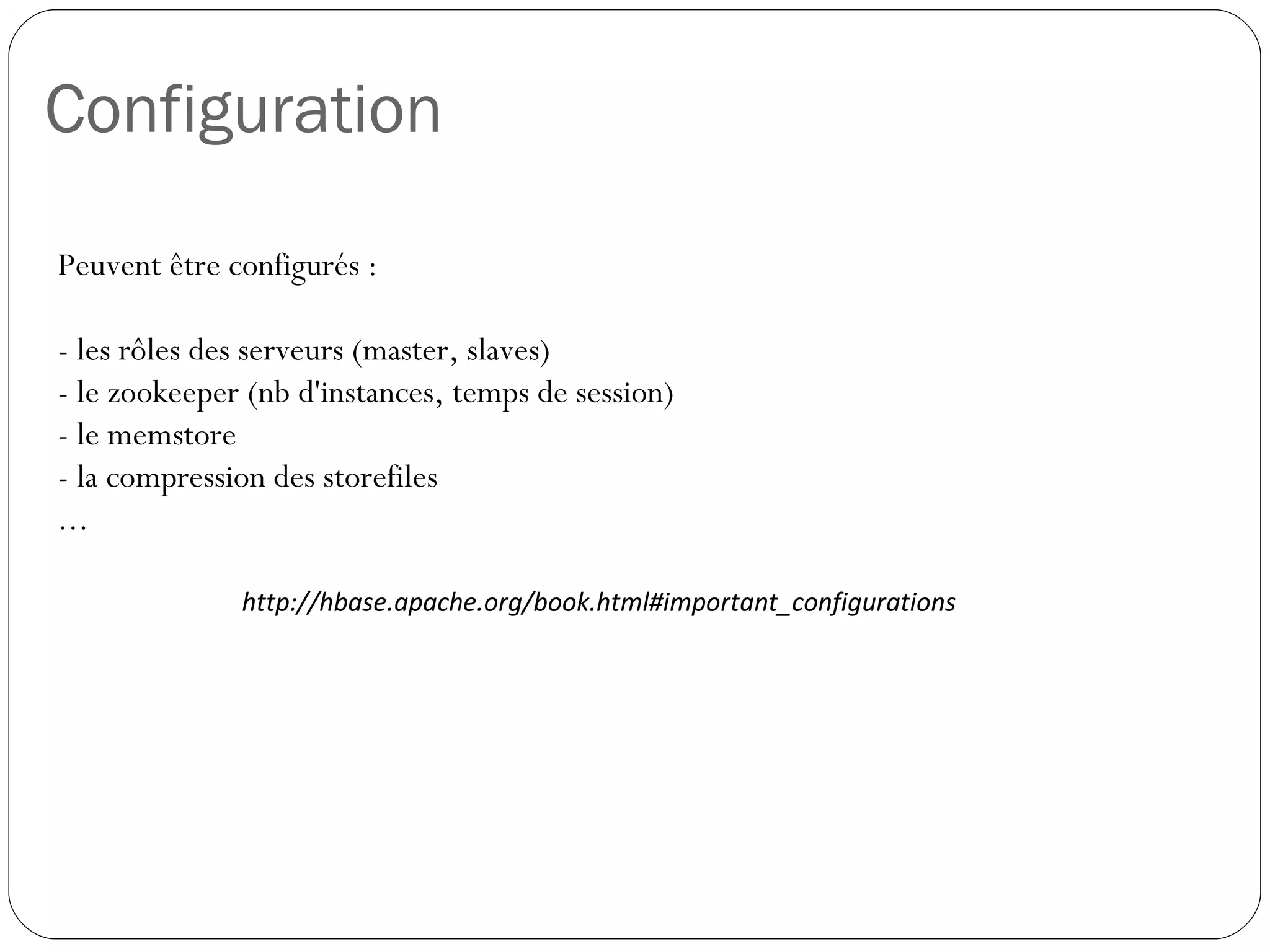Configuration
Peuvent être configurés :
- les rôles des serveurs (master, slaves)
- le zookeeper (nb d'instances, temps de session)
- le memstore
- la compression des storefiles
...
http://hbase.apache.org/book.html#important_configurations
 