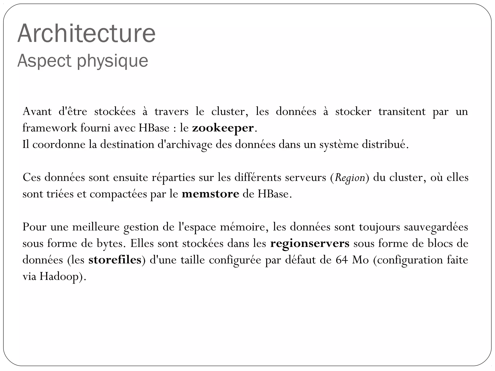 Architecture
Aspect physique
Avant d'être stockées à travers le cluster, les données à stocker
transitent par un framework fourni avec HBase : le zookeeper.
Il coordonne la destination d'archivage des données dans un système
distribué.
Ces données sont ensuite réparties sur les différents serveurs (Region)
du cluster, où elles sont triées et compactées par le memstore de
HBase.
Pour une meilleure gestion de l'espace mémoire, les données sont
toujours sauvegardées sous forme de bytes. Elles sont stockées dans
les regionservers sous forme de blocs de données (les storefiles)
d'une taille configurée par défaut de 64 Mo (configuration faite via
Hadoop).
 