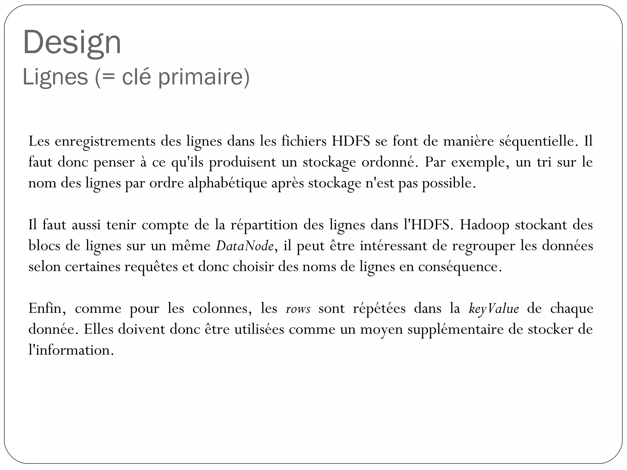 Design
Lignes (= clé primaire)
Les enregistrements des lignes dans les fichiers HDFS se font de
manière séquentielle. Il faut donc penser à ce qu'ils produisent un
stockage ordonné. Par exemple, un tri sur le nom des lignes par ordre
alphabétique après stockage n'est pas possible.
Il faut aussi tenir compte de la répartition des lignes dans l'HDFS.
Hadoop stockant des blocs de lignes sur un même DataNode, il peut être
intéressant de regrouper les données selon certaines requêtes et donc
choisir des noms de lignes en conséquence.
Enfin, comme pour les colonnes, les rows sont répétées dans la
keyValue de chaque donnée. Elles doivent donc être utilisées comme un
moyen supplémentaire de stocker de l'information.
 