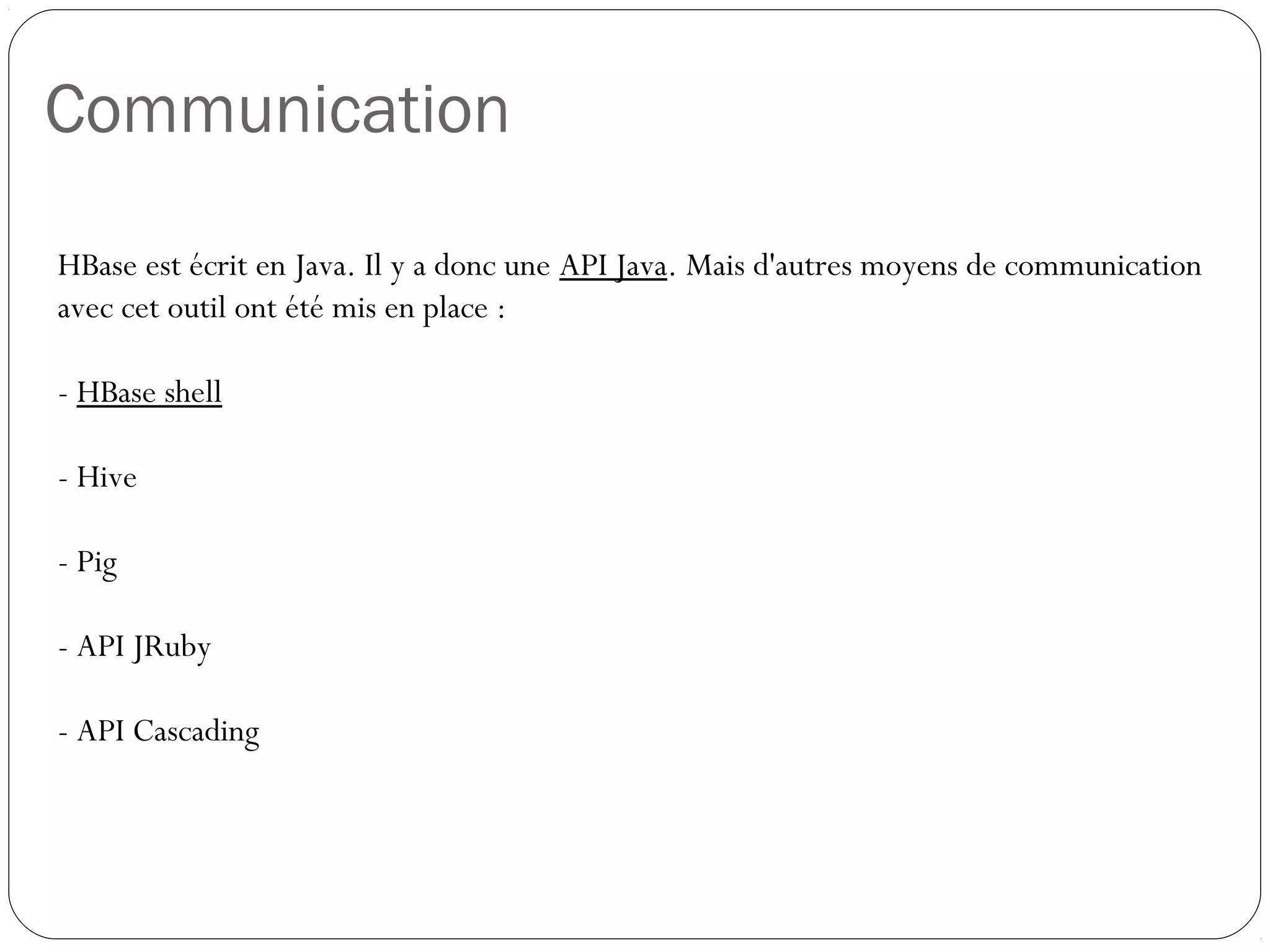 Communication
HBase est écrit en Java. Il y a donc une API Java. Mais d'autres moyens
de communication avec cet outil ont été mis en place :
- HBase shell
- Hive
- Pig
- API JRuby
- API Cascading
 