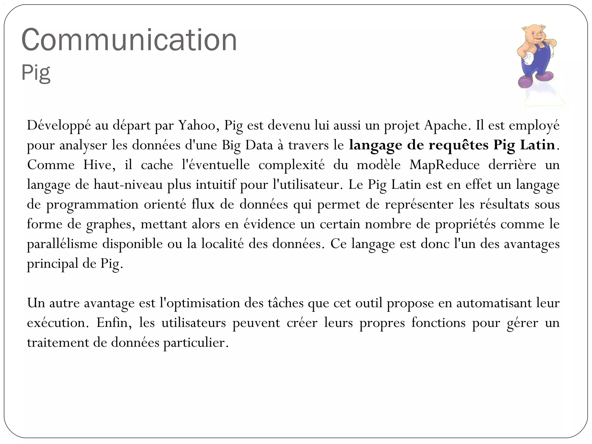 Communication
Pig
Développé au départ par Yahoo, Pig est devenu lui aussi un projet
Apache. Il est employé pour analyser les données d'une Big Data à
travers le langage de requêtes Pig Latin. Comme Hive, il cache
l'éventuelle complexité du modèle MapReduce derrière un langage de
haut-niveau plus intuitif pour l'utilisateur. Le Pig Latin est en effet un
langage de programmation orienté flux de données qui permet de
représenter les résultats sous forme de graphes, mettant alors en
évidence un certain nombre de propriétés comme le parallélisme
disponible ou la localité des données. Ce langage est donc l'un des
avantages principal de Pig.
Un autre avantage est l'optimisation des tâches que cet outil propose en
automatisant leur exécution. Enfin, les utilisateurs peuvent créer leurs
propres fonctions pour gérer un traitement de données particulier.
 