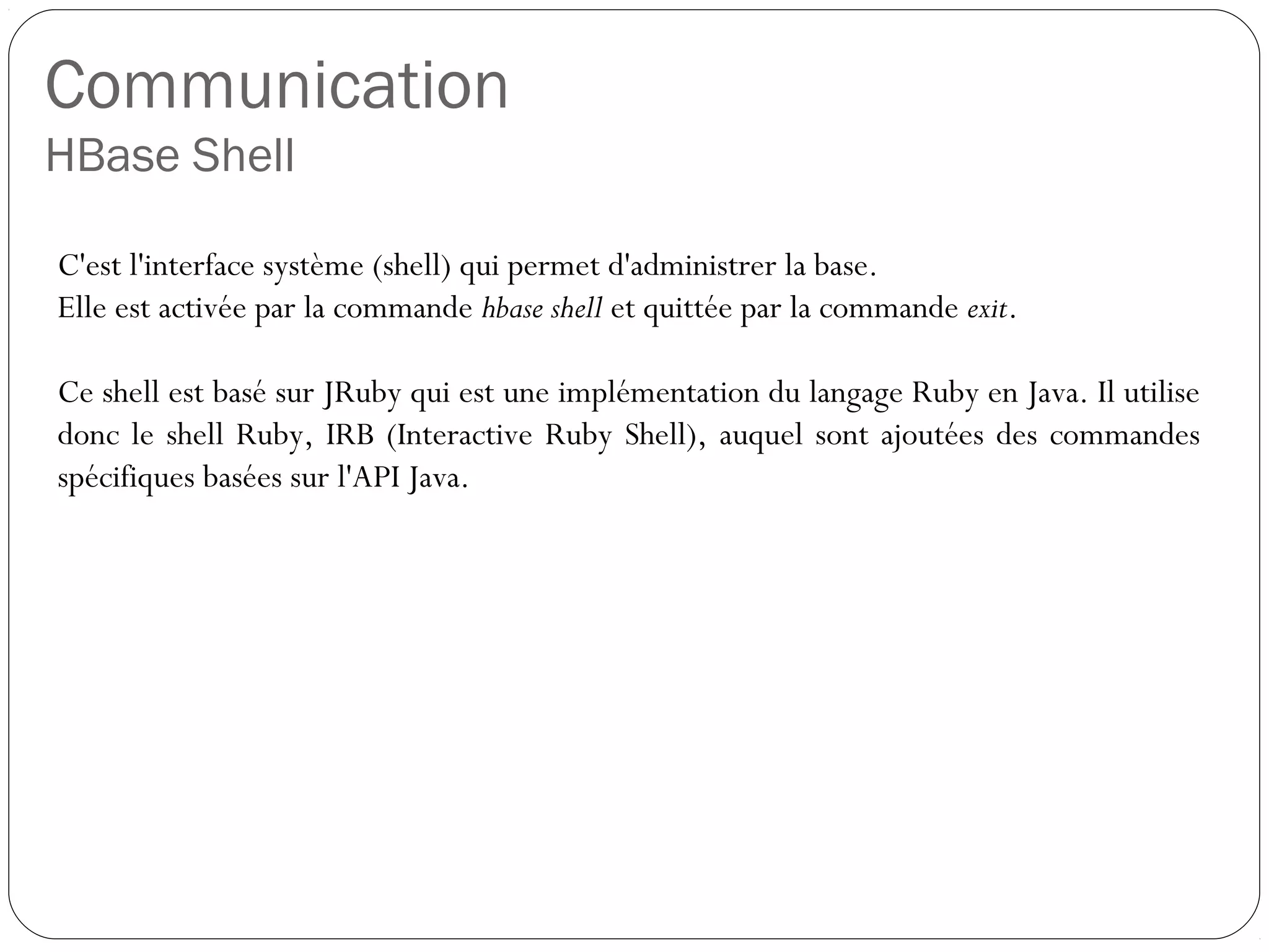 Communication
HBase Shell
C'est l'interface système (shell) qui permet d'administrer la base.
Elle est activée par la commande hbase shell et quittée par la commande
exit.
Ce shell est basé sur JRuby qui est une implémentation du langage
Ruby en Java. Il utilise donc le shell Ruby, IRB (Interactive Ruby Shell),
auquel sont ajoutées des commandes spécifiques basées sur l'API Java.
 