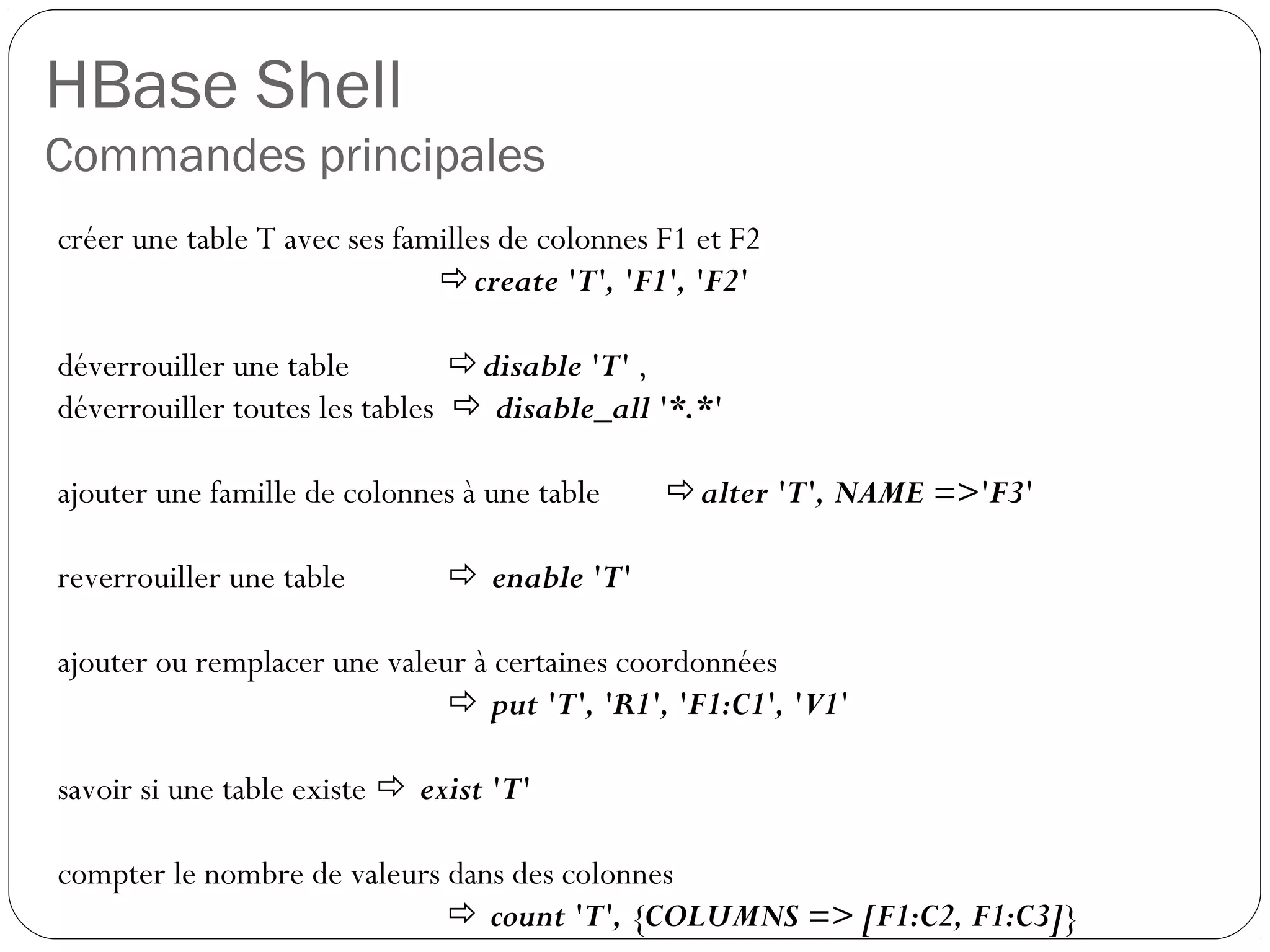 HBase Shell
Commandes principales
créer une table T avec ses familles de colonnes F1 et F2
create 'T', 'F1', 'F2'
déverrouiller une table disable 'T' ,
déverrouiller toutes les tables  disable_all '*.*'
ajouter une famille de colonnes à une table alter 'T', NAME =>'F3'
reverrouiller une table  enable 'T'
ajouter ou remplacer une valeur à certaines coordonnées
 put 'T', 'R1', 'F1:C1', 'V1'
savoir si une table existe  exist 'T'
compter le nombre de valeurs dans des colonnes
 count 'T', {COLUMNS => [F1:C2, F1:C3]}
 
