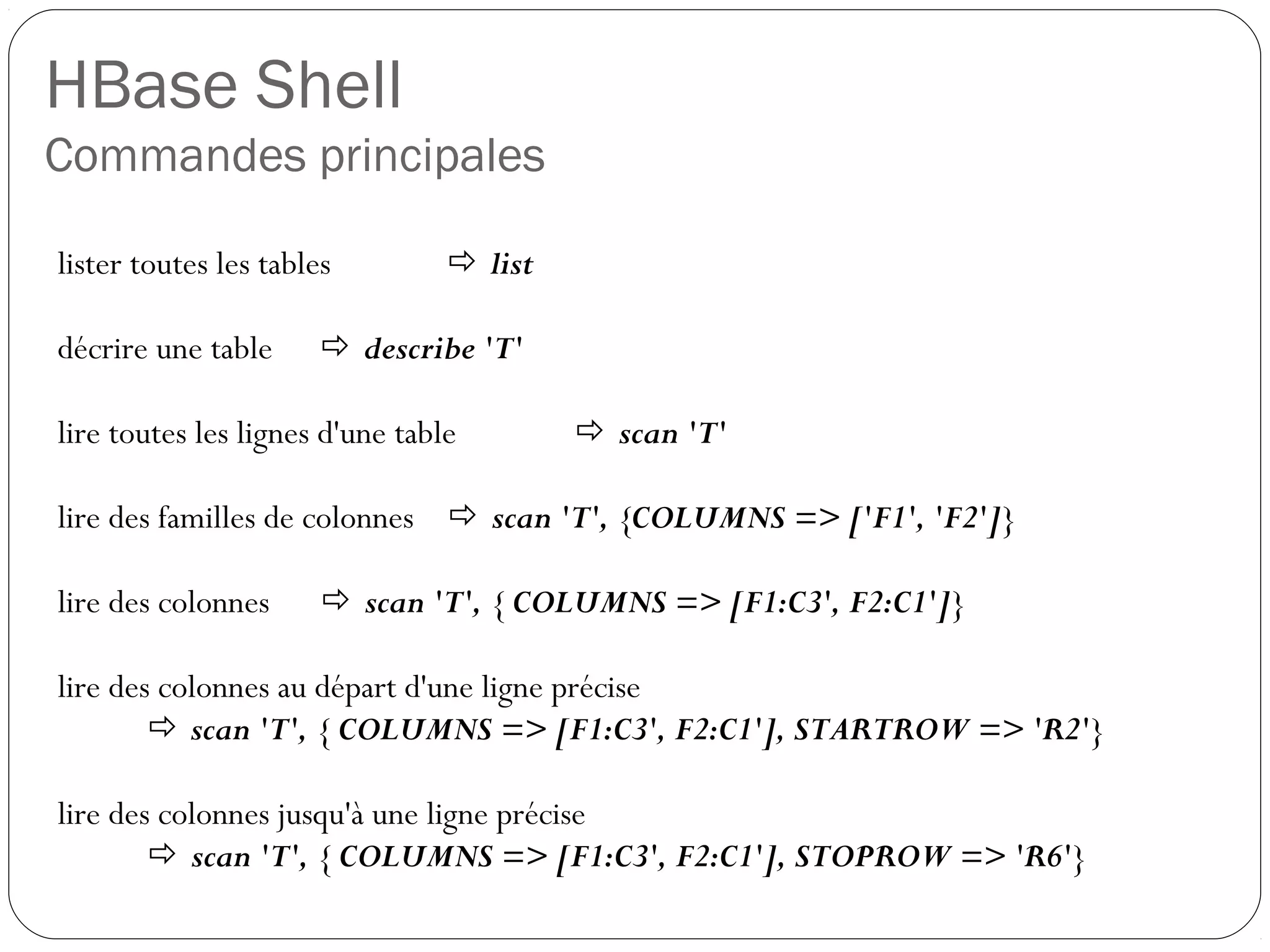 HBase Shell
Commandes principales
lister toutes les tables  list
décrire une table  describe 'T'
lire toutes les lignes d'une table  scan 'T'
lire des familles de colonnes  scan 'T', {COLUMNS => ['F1', 'F2']}
lire des colonnes  scan 'T', { COLUMNS => [F1:C3', F2:C1']}
lire des colonnes au départ d'une ligne précise
 scan 'T', { COLUMNS => [F1:C3', F2:C1'], STARTROW => 'R2'}
lire des colonnes jusqu'à une ligne précise
 scan 'T', { COLUMNS => [F1:C3', F2:C1'], STOPROW => 'R6'}
 