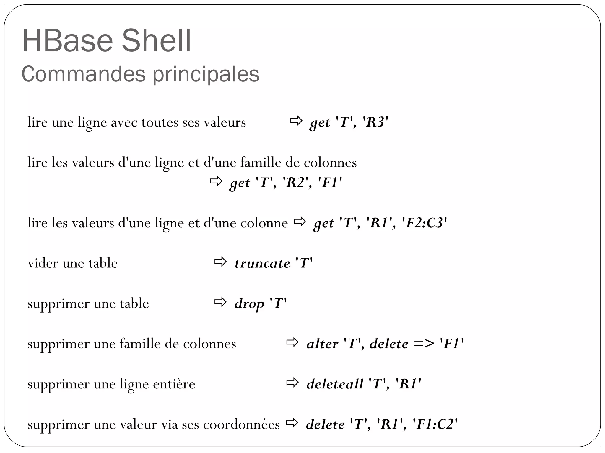 HBase Shell
Commandes principales
lire une ligne avec toutes ses valeurs  get 'T', 'R3'
lire les valeurs d'une ligne et d'une famille de colonnes
 get 'T', 'R2', 'F1'
lire les valeurs d'une ligne et d'une colonne  get 'T', 'R1', 'F2:C3'
vider une table  truncate 'T'
supprimer une table  drop 'T'
supprimer une famille de colonnes  alter 'T', delete => 'F1'
supprimer une ligne entière  deleteall 'T', 'R1'
supprimer une valeur via ses coordonnées  delete 'T', 'R1', 'F1:C2'
 