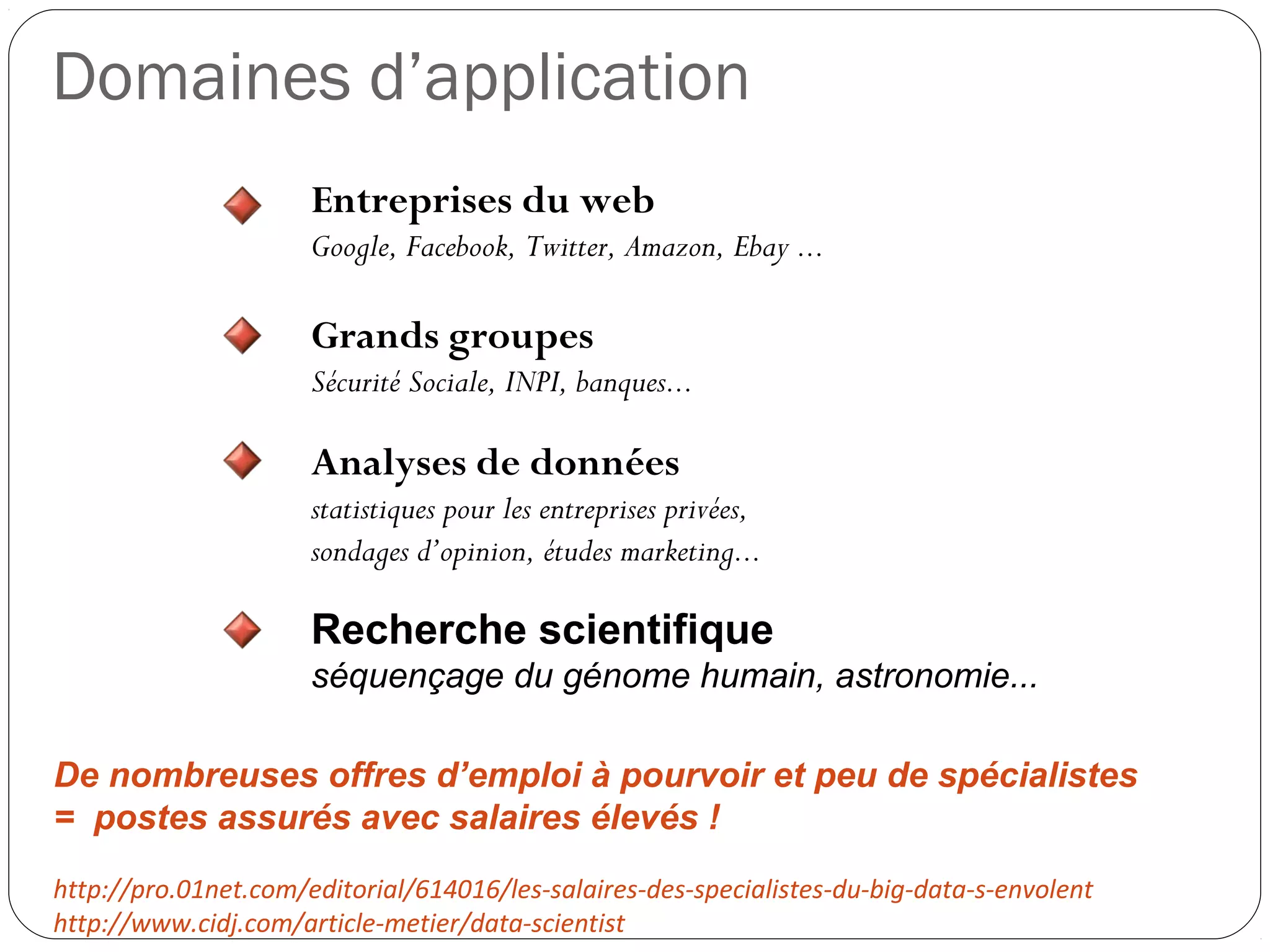 Domaines d’application
Entreprises du web
Google, Facebook, Twitter, Amazon, Ebay ...
Grands groupes
Sécurité Sociale, INPI, banques...
Analyses de données
statistiques pour les entreprises privées,
sondages d’opinion, études marketing...
Recherche scientifique
séquençage du génome humain, astronomie...
 