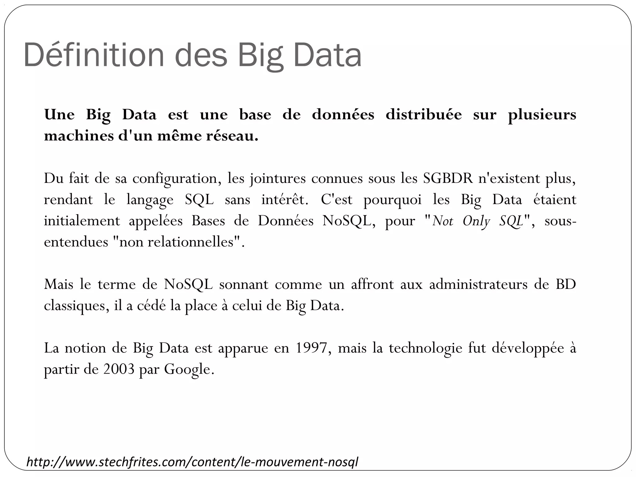 Définition des Big Data
Une Big Data est une base de données distribuée sur plusieurs
machines d'un même réseau.
Du fait de sa configuration, les jointures connues sous les SGBDR
n'existent plus, rendant le langage SQL sans intérêt. C'est pourquoi
les Big Data étaient initialement appelées Bases de Données
NoSQL, pour "Not Only SQL", sous-entendues "non relationnelles".
Mais le terme de NoSQL sonnant comme un affront aux
administrateurs de BD classiques, il a cédé la place à celui de Big
Data.
La notion de Big Data est apparue en 1997, mais la technologie fut
développée à partir de 2003 par Google.
http://www.stechfrites.com/content/le-mouvement-nosql
 