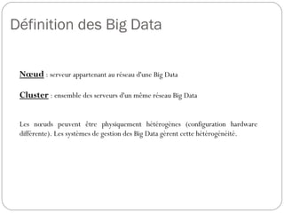 Définition des Big Data
Nœud : serveur appartenant au réseau d'une Big Data
Cluster : ensemble des serveurs d'un même réseau Big Data
Les nœuds peuvent être physiquement hétérogènes (configuration
hardware différente). Les systèmes de gestion des Big Data gèrent
cette hétérogénéité.
 