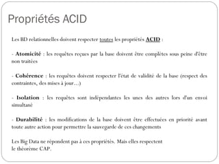 Propriétés ACID
Les BD relationnelles doivent respecter toutes les propriétés ACID :
- Atomicité : les requêtes reçues par la base doivent être complètes
sous peine d'être non traitées
- Cohérence : les requêtes doivent respecter l'état de validité de la base
(respect des contraintes, des mises à jour...)
- Isolation : les requêtes sont indépendantes les unes des autres lors
d'un envoi simultané
- Durabilité : les modifications de la base doivent être effectuées en
priorité avant toute autre action pour permettre la sauvegarde de ces
changements
Les Big Data ne répondent pas à ces propriétés. Mais elles respectent
le théorème CAP.
 
