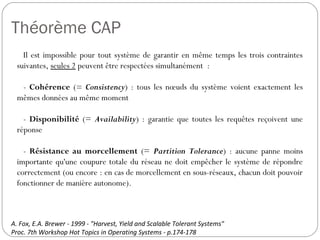 Théorème CAP
Il est impossible pour tout système de garantir en même temps les
trois contraintes suivantes, seules 2 peuvent être respectées
simultanément :
- Cohérence (= Consistency) : tous les nœuds du système voient
exactement les mêmes données au même moment
- Disponibilité (= Availability) : garantie que toutes les requêtes
reçoivent une réponse
- Résistance au morcellement (= Partition Tolerance) : aucune
panne moins importante qu'une coupure totale du réseau ne doit
empêcher le système de répondre correctement (ou encore : en cas de
morcellement en sous-réseaux, chacun doit pouvoir fonctionner de
manière autonome).
A. Fox, E.A. Brewer - 1999 - "Harvest, Yield and Scalable Tolerant Systems"
Proc. 7th Workshop Hot Topics in Operating Systems - p.174-178
 
