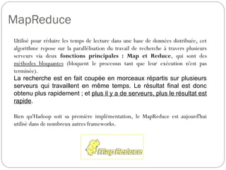 MapReduce
Utilisé pour réduire les temps de lecture dans une base de données
distribuée, cet algorithme repose sur la parallélisation du travail de
recherche à travers plusieurs serveurs via deux fonctions
principales : Map et Reduce, qui sont des méthodes bloquantes
(bloquent le processus tant que leur exécution n'est pas terminée).
La recherche est en fait coupée en morceaux répartis sur plusieurs
serveurs qui travaillent en même temps. Le résultat final est donc
obtenu plus rapidement ; et plus il y a de serveurs, plus le résultat est
rapide.
Bien qu'Hadoop soit sa première implémentation, le MapReduce est
aujourd'hui utilisé dans de nombreux autres frameworks.
 