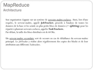 MapReduce
Architecture
Son organisation s'appuie sur un système de serveurs maître-esclaves.
Ainsi, lors d'une requête, le serveur-maître, appelé JobTracker,
procède à l'analyse de toutes les données de la base et les scinde en
plus petits blocs de données (= splitting) pour les répartir à plusieurs
serveurs-esclaves, appelés TaskTrackers.
Par défaut, la taille des blocs distribués est de 64 Mo.
Un serveur-maître secondaire sert de secours en cas de défaillance du
serveur-maître principal. Le JobTracker y réalise alors régulièrement
des copies des blocks et de leur attribution aux différents Tasktrackers.
 