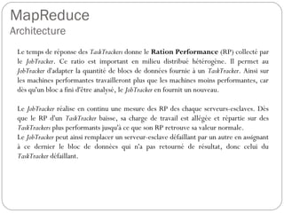 MapReduce
Architecture
Le temps de réponse des TaskTrackers donne le Ration Performance
(RP) collecté par le JobTracker. Ce ratio est important en milieu
distribué hétérogène. Il permet au JobTracker d'adapter la quantité de
blocs de données fournie à un TaskTracker. Ainsi sur les machines
performantes travailleront plus que les machines moins performantes,
car dès qu'un bloc a fini d'être analysé, le JobTracker en fournit un
nouveau.
Le JobTracker réalise en continu une mesure des RP des chaque
serveurs-esclaves. Dès que le RP d'un TaskTracker baisse, sa charge
de travail est allégée et répartie sur des TaskTrackers plus performants
jusqu'à ce que son RP retrouve sa valeur normale.
Le JobTracker peut ainsi remplacer un serveur-esclave défaillant par un
autre en assignant à ce dernier le bloc de données qui n'a pas retourné
de résultat, donc celui du TaskTracker défaillant.
 