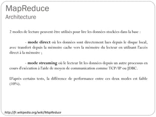 MapReduce
Architecture
2 modes de lecture peuvent être utilisés pour lire les données stockées
dans la base :
- mode direct où les données sont directement lues depuis le
disque local, avec transfert depuis la mémoire cache vers la mémoire
du lecteur en utilisant l'accès direct à la mémoire ;
- mode streaming où le lecteur lit les données depuis un autre
processus en cours d'exécution à l'aide de moyen de communication
comme TCP/IP ou JDBC.
D'après certains tests, la différence de performance entre ces deux
modes est faible (10%).
http://fr.wikipedia.org/wiki/MapReduce
 