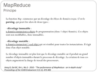MapReduce
Principe
La fonction Map commence par un décodage des blocs de données
reçus. C'est le parsing, qui peut être alors de deux types :
- décodage immuable :
n données instancient n objets de programmation (donc 1
objet/donnée). Ces objets sont non modifiables, donc immuables.
- décodage mutable :
n données instancient 1 seul objet qui est réutilisé pour toutes les
instanciations. Il s'agit donc d'un objet mutable.
Le décodage immuable est plus lent que le décodage mutable car il
produit un grand nombre d'objets immuables durant le processus de
décodage. La création de tous ces objets augmentent la charge de
travail des processeurs.
Jiang D, Ooi BC, Shi L, Wu S - 2010 - "The performance of MapReduce : an in-depth study"
Proceedings of the VLDB Endowment 3 (1-2), 472-483
 