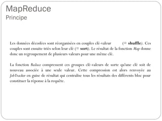 MapReduce
Principe
Les données décodées sont réorganisées en couples clé-valeur (=
shuffle). Ces couples sont ensuite triés selon leur clé (= sort). Le
résultat de la fonction Map donne donc un regroupement de plusieurs
valeurs pour une même clé.
La fonction Reduce compressent ces groupes clé-valeurs de sorte
qu'une clé soit de nouveau associée à une seule valeur. Cette
compression est alors renvoyée au JobTracker en guise de résultat qui
centralise tous les résultats des différents bloc pour constituer la
réponse à la requête.
 