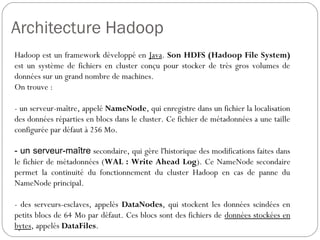 Architecture Hadoop
Hadoop est un framework développé en Java. Son HDFS (Hadoop
File System) est un système de fichiers en cluster conçu pour stocker
de très gros volumes de données sur un grand nombre de machines.
On trouve :
- un serveur-maître, appelé NameNode, qui enregistre dans un fichier
la localisation des données réparties en blocs dans le cluster. Ce
fichier de métadonnées a une taille configurée par défaut à 256 Mo.
- un serveur-maître secondaire, qui gère l'historique des modifications
faites dans le fichier de métadonnées (WAL : Write Ahead Log). Ce
NameNode secondaire permet la continuité du fonctionnement du
cluster Hadoop en cas de panne du NameNode principal.
- des serveurs-esclaves, appelés DataNodes, qui stockent les
données scindées en petits blocs de 64 Mo par défaut. Ces blocs
sont des fichiers de données stockées en bytes, appelés DataFiles.
 