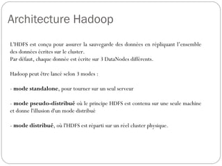Architecture Hadoop
L'HDFS est conçu pour assurer la sauvegarde des données en
répliquant l’ensemble des données écrites sur le cluster.
Par défaut, chaque donnée est écrite sur 3 DataNodes différents.
Hadoop peut être lancé selon 3 modes :
- mode standalone, pour tourner sur un seul serveur
- mode pseudo-distribué où le principe HDFS est contenu sur une
seule machine et donne l'illusion d'un mode distribué
- mode distribué, où l'HDFS est réparti sur un réel cluster physique.
 