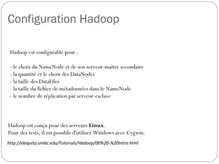 Configuration Hadoop
Hadoop est conçu pour des serveurs Linux.
Pour des tests, il est possible d'utiliser Windows avec Cygwin.
http://ebiquity.umbc.edu/Tutorials/Hadoop/00%20-%20Intro.html
Hadoop est configurable pour :
- le choix du NameNode et de son serveur-maître secondaire
- la quantité et le choix des DataNodes
- la taille des DataFiles
- la taille du fichier de métadonnées dans le NameNode
- le nombre de réplication par serveur-esclave
 