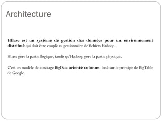 Architecture
HBase est un système de gestion des données pour un
environnement distribué qui doit être couplé au gestionnaire de fichiers
Hadoop.
Hbase gère la partie logique, tandis qu'Hadoop gère la partie physique.
C'est un modèle de stockage BigData orienté colonne, basé sur le
principe de BigTable de Google.
 