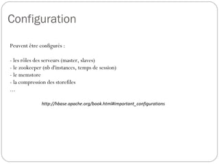 Configuration
Peuvent être configurés :
- les rôles des serveurs (master, slaves)
- le zookeeper (nb d'instances, temps de session)
- le memstore
- la compression des storefiles
...
http://hbase.apache.org/book.html#important_configurations
 