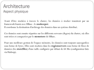 Architecture
Aspect physique
Avant d'être stockées à travers le cluster, les données à stocker
transitent par un framework fourni avec HBase : le zookeeper.
Il coordonne la destination d'archivage des données dans un système
distribué.
Ces données sont ensuite réparties sur les différents serveurs (Region)
du cluster, où elles sont triées et compactées par le memstore de
HBase.
Pour une meilleure gestion de l'espace mémoire, les données sont
toujours sauvegardées sous forme de bytes. Elles sont stockées dans
les regionservers sous forme de blocs de données (les storefiles)
d'une taille configurée par défaut de 64 Mo (configuration faite via
Hadoop).
 