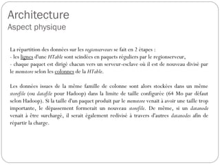 Architecture
Aspect physique
La répartition des données sur les regionserveurs se fait en 2 étapes :
- les lignes d'une HTable sont scindées en paquets réguliers par le
regionserveur,
- chaque paquet est dirigé chacun vers un serveur-esclave où il est de
nouveau divisé par le memstore selon les colonnes de la HTable.
Les données issues de la même famille de colonne sont alors stockées
dans un même storefile (ou datafile pour Hadoop) dans la limite de taille
configurée (64 Mo par défaut selon Hadoop). Si la taille d'un paquet
produit par le memstore venait à avoir une taille trop importante, le
dépassement formerait un nouveau storefile. De même, si un datanode
venait à être surchargé, il serait également redivisé à travers d'autres
datanodes afin de répartir la charge.
 