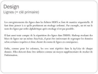 Design
Lignes (= clé primaire)
Les enregistrements des lignes dans les fichiers HDFS se font de
manière séquentielle. Il faut donc penser à ce qu'ils produisent un
stockage ordonné. Par exemple, un tri sur le nom des lignes par ordre
alphabétique après stockage n'est pas possible.
Il faut aussi tenir compte de la répartition des lignes dans l'HDFS.
Hadoop stockant des blocs de lignes sur un même DataNode, il peut être
intéressant de regrouper les données selon certaines requêtes et donc
choisir des noms de lignes en conséquence.
Enfin, comme pour les colonnes, les rows sont répétées dans la
keyValue de chaque donnée. Elles doivent donc être utilisées comme un
moyen supplémentaire de stocker de l'information.
 