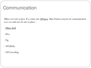 Communication
HBase est écrit en Java. Il y a donc une API Java. Mais d'autres moyens
de communication avec cet outil ont été mis en place :
- HBase shell
- Hive
- Pig
- API JRuby
- API Cascading
 