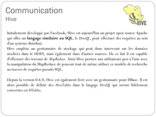 Communication
Hive
Initialement développé par Facebook, Hive est aujourd'hui un projet open
source Apache qui offre un langage similaire au SQL, le HiveQL, pour
effectuer des requêtes au sein d'un système distribué.
Hive emploie un gestionnaire de stockage qui peut donc intervenir sur les
données stockées dans le HDFS, mais également dans d'autres
sources. De ce fait il est capable d'effectuer des travaux de MapReduce.
Ainsi Hive permet aux utilisateurs peu à l'aise avec la manipulation du
MapReduce de pouvoir tout de même utiliser ce modèle de recherche au
travers de requêtes pseudo-SQL.
Depuis la version 0.6.0, Hive est également livré avec un gestionnaire
pour HBase. Il est alors possible de définir des HiveTables dans le
langage HiveQL qui seront fidèlement converties en HTables.
 