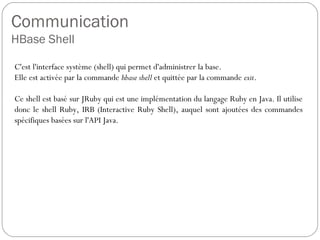 Communication
HBase Shell
C'est l'interface système (shell) qui permet d'administrer la base.
Elle est activée par la commande hbase shell et quittée par la commande
exit.
Ce shell est basé sur JRuby qui est une implémentation du langage
Ruby en Java. Il utilise donc le shell Ruby, IRB (Interactive Ruby Shell),
auquel sont ajoutées des commandes spécifiques basées sur l'API Java.
 