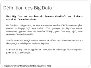 Définition des Big Data
Une Big Data est une base de données distribuée sur plusieurs
machines d'un même réseau.
Du fait de sa configuration, les jointures connues sous les SGBDR
n'existent plus, rendant le langage SQL sans intérêt. C'est pourquoi
les Big Data étaient initialement appelées Bases de Données
NoSQL, pour "Not Only SQL", sous-entendues "non relationnelles".
Mais le terme de NoSQL sonnant comme un affront aux
administrateurs de BD classiques, il a cédé la place à celui de Big
Data.
La notion de Big Data est apparue en 1997, mais la technologie fut
développée à partir de 2003 par Google.
http://www.stechfrites.com/content/le-mouvement-nosql
 