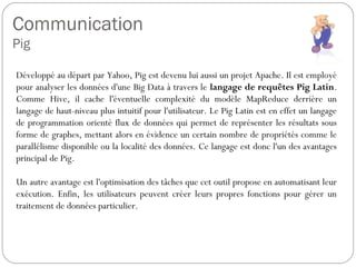 Communication
Pig
Développé au départ par Yahoo, Pig est devenu lui aussi un projet
Apache. Il est employé pour analyser l...