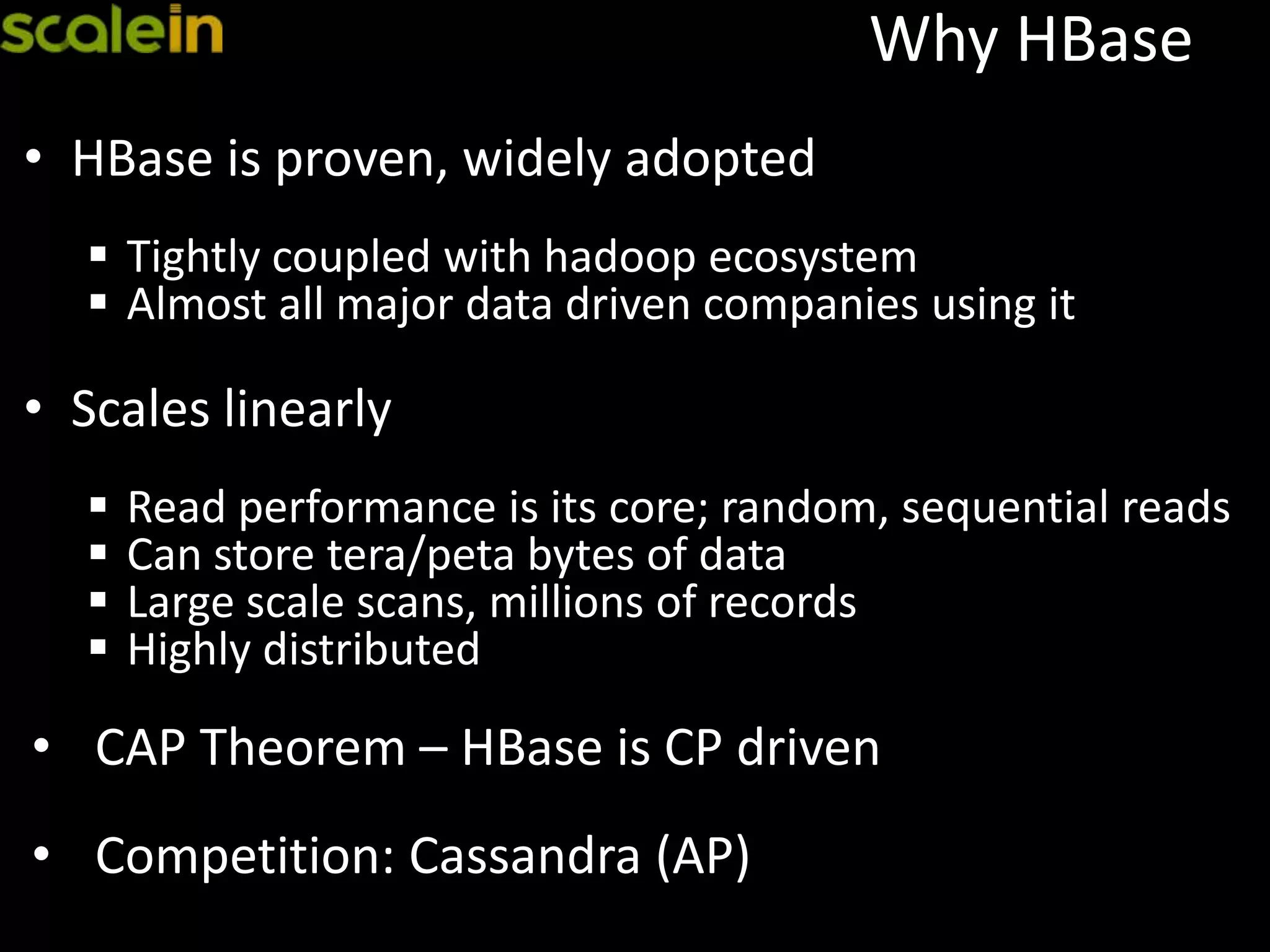 Why HBase
• HBase is proven, widely adopted
 Tightly coupled with hadoop ecosystem
 Almost all major data driven companies using it
• Scales linearly
 Read performance is its core; random, sequential reads
 Can store tera/peta bytes of data
 Large scale scans, millions of records
 Highly distributed
• CAP Theorem – HBase is CP driven
• Competition: Cassandra (AP)
 