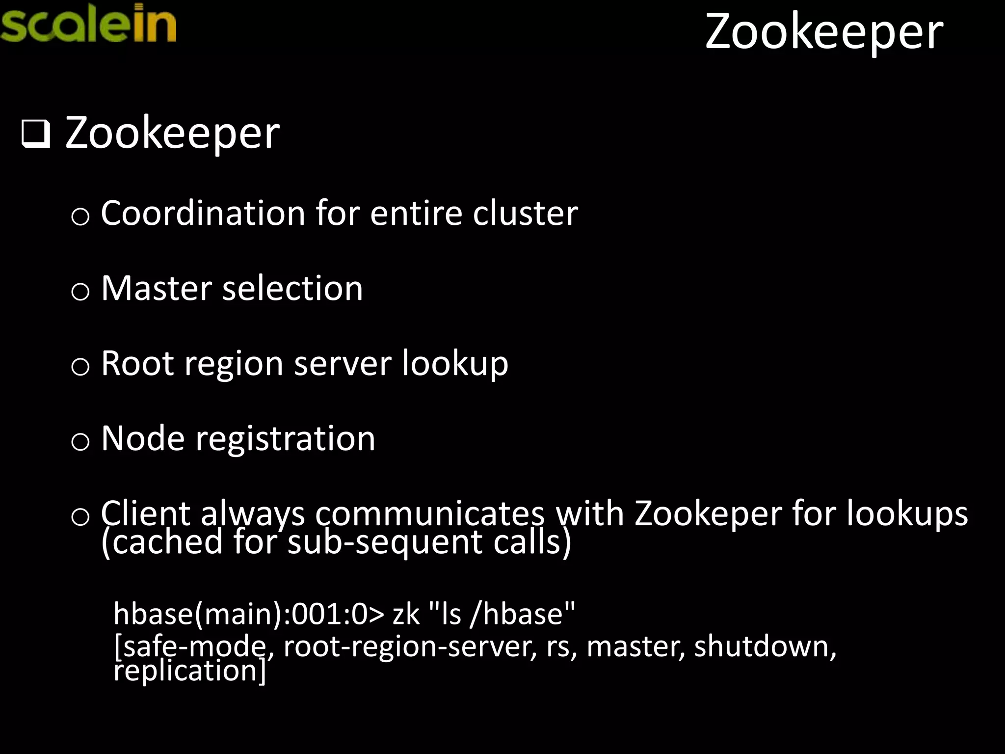 Zookeeper
 Zookeeper
o Coordination for entire cluster
o Master selection
o Root region server lookup
o Node registration
o Client always communicates with Zookeper for lookups
(cached for sub-sequent calls)
hbase(main):001:0> zk "ls /hbase"
[safe-mode, root-region-server, rs, master, shutdown,
replication]
 