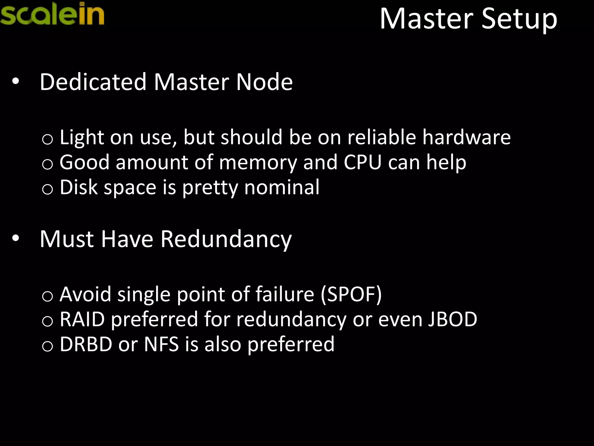 Master Setup
• Dedicated Master Node
o Light on use, but should be on reliable hardware
o Good amount of memory and CPU can help
o Disk space is pretty nominal
• Must Have Redundancy
o Avoid single point of failure (SPOF)
o RAID preferred for redundancy or even JBOD
o DRBD or NFS is also preferred
 