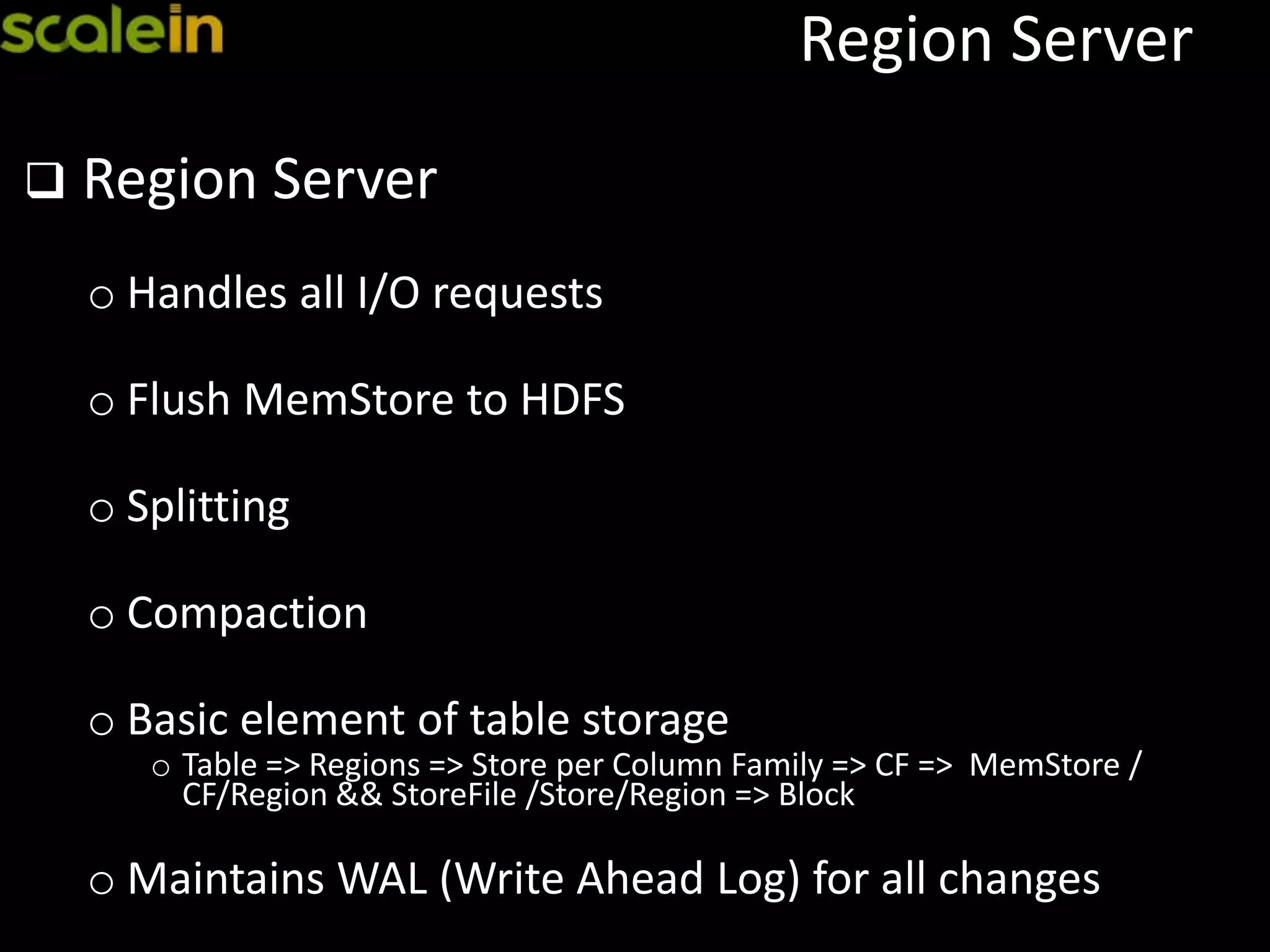 Region Server
 Region Server
o Handles all I/O requests
o Flush MemStore to HDFS
o Splitting
o Compaction
o Basic element of table storage
o Table => Regions => Store per Column Family => CF => MemStore /
CF/Region && StoreFile /Store/Region => Block
o Maintains WAL (Write Ahead Log) for all changes
 