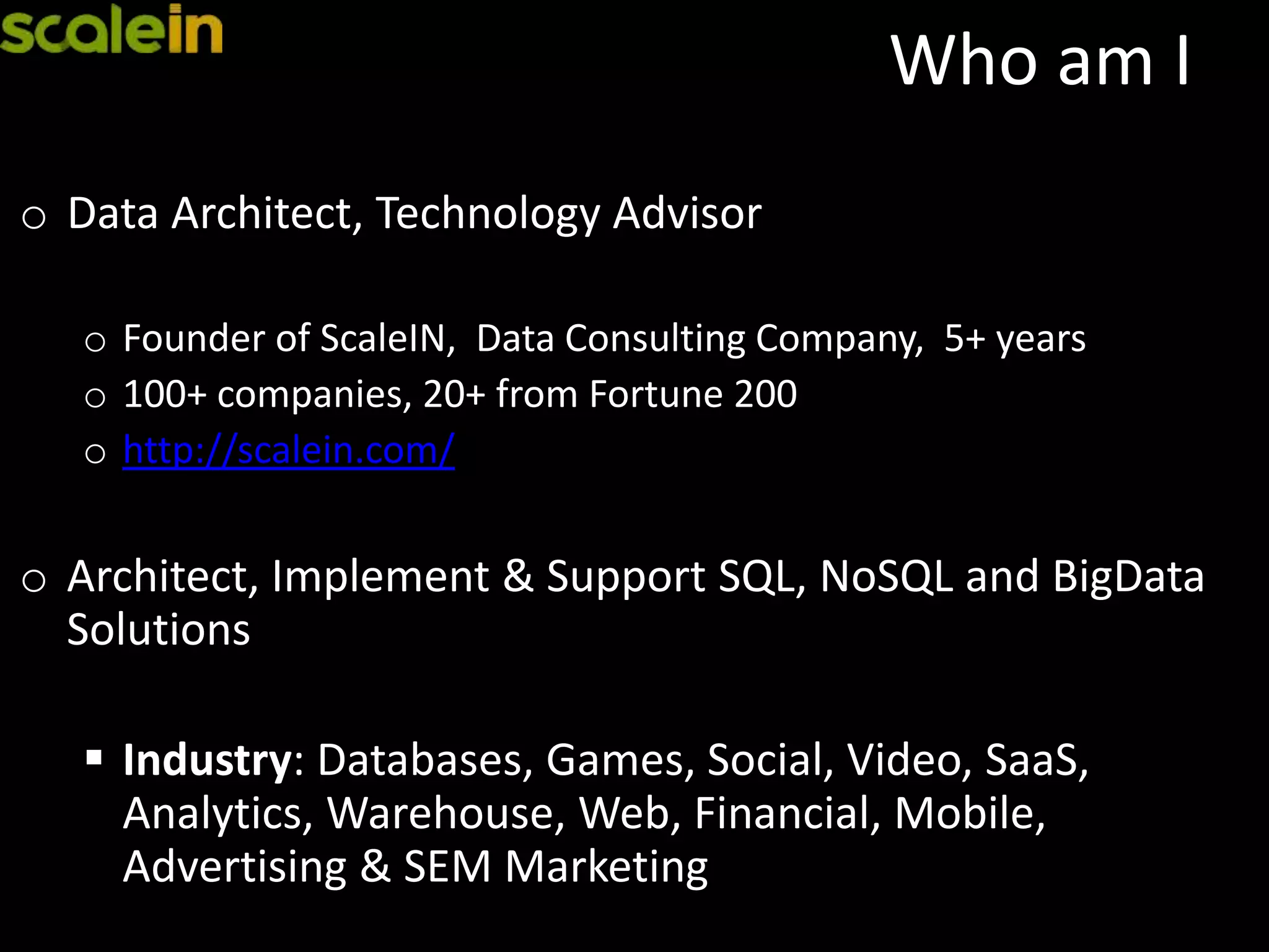 Who am I
o Data Architect, Technology Advisor
o Founder of ScaleIN, Data Consulting Company, 5+ years
o 100+ companies, 20+ from Fortune 200
o http://scalein.com/
o Architect, Implement & Support SQL, NoSQL and BigData
Solutions
 Industry: Databases, Games, Social, Video, SaaS,
Analytics, Warehouse, Web, Financial, Mobile,
Advertising & SEM Marketing
 