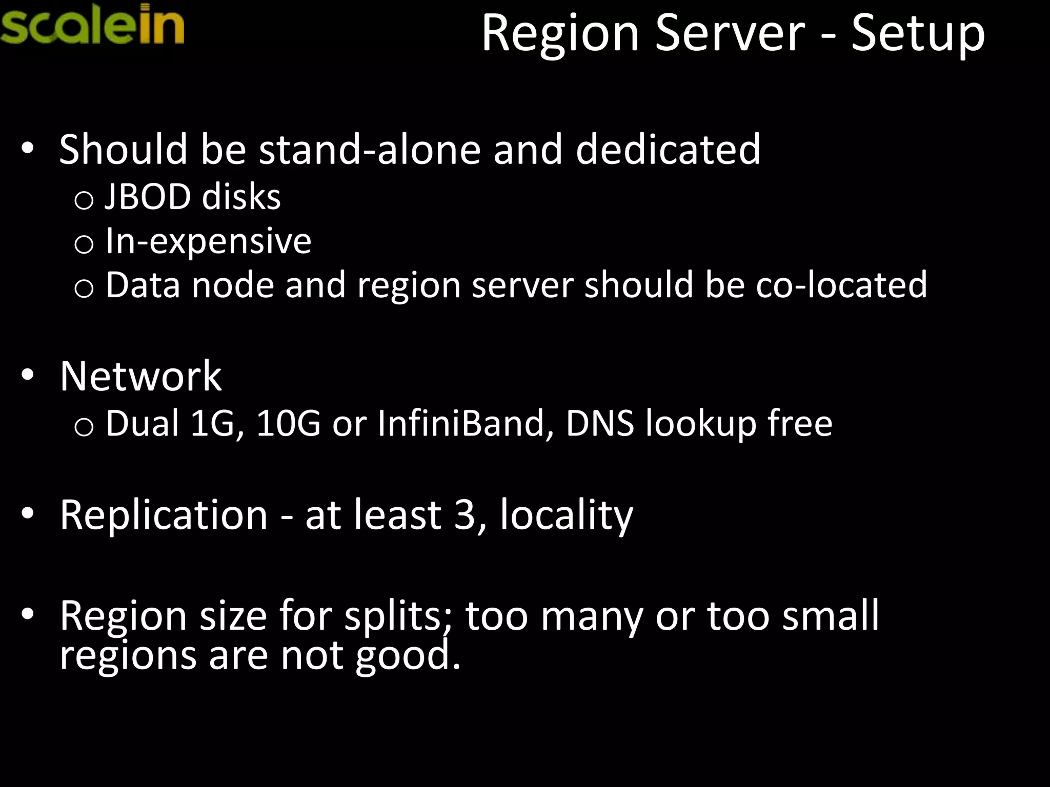 Region Server - Setup
• Should be stand-alone and dedicated
o JBOD disks
o In-expensive
o Data node and region server should be co-located
• Network
o Dual 1G, 10G or InfiniBand, DNS lookup free
• Replication - at least 3, locality
• Region size for splits; too many or too small
regions are not good.
 