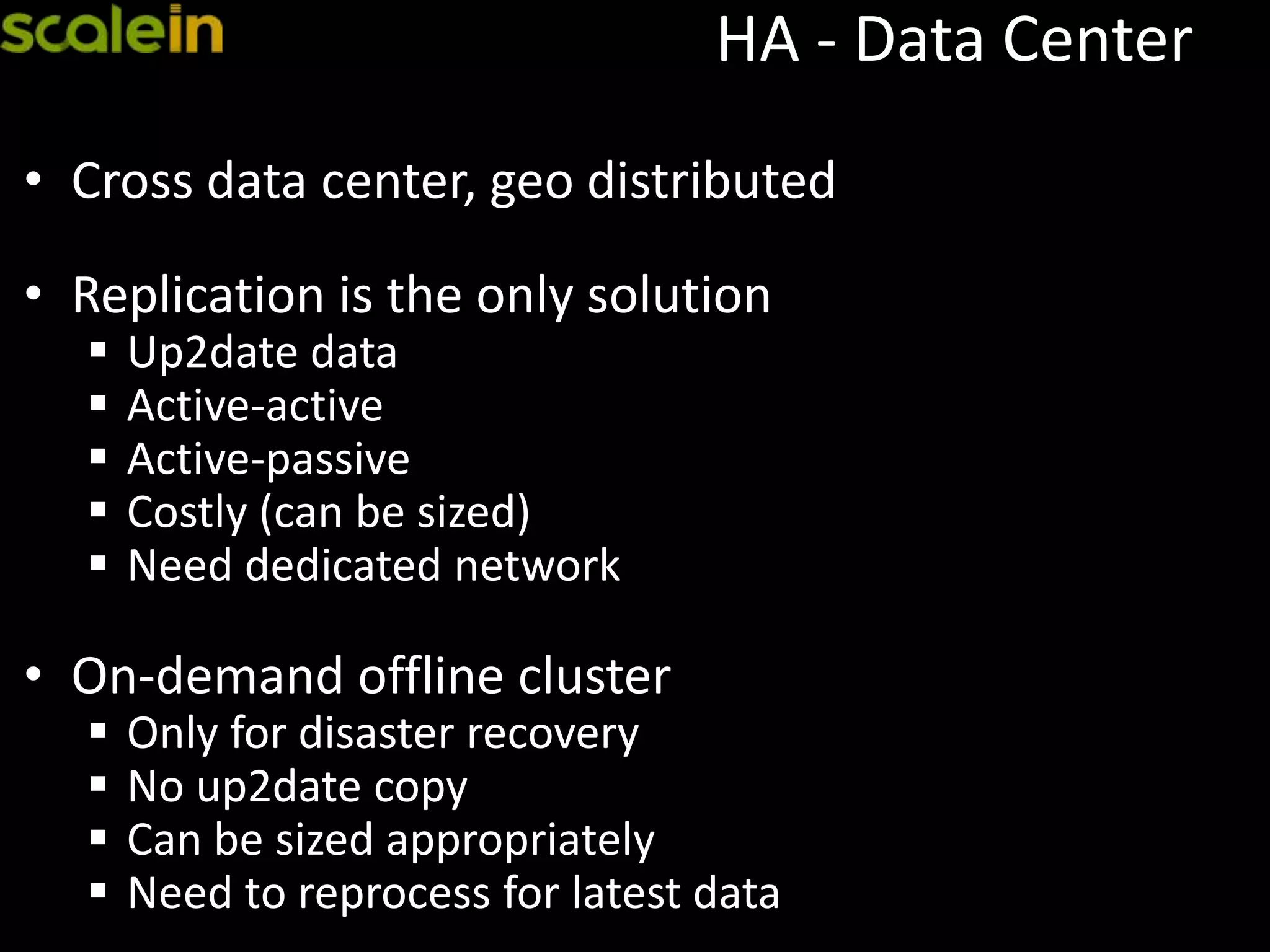 HA - Data Center
• Cross data center, geo distributed
• Replication is the only solution
 Up2date data
 Active-active
 Active-passive
 Costly (can be sized)
 Need dedicated network
• On-demand offline cluster
 Only for disaster recovery
 No up2date copy
 Can be sized appropriately
 Need to reprocess for latest data
 
