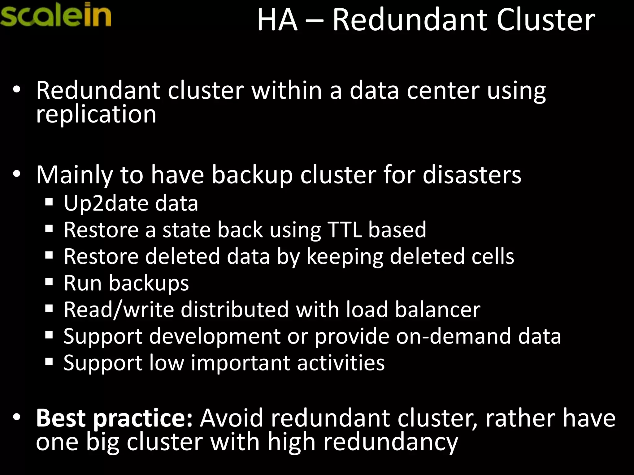 HA – Redundant Cluster
• Redundant cluster within a data center using
replication
• Mainly to have backup cluster for disasters
 Up2date data
 Restore a state back using TTL based
 Restore deleted data by keeping deleted cells
 Run backups
 Read/write distributed with load balancer
 Support development or provide on-demand data
 Support low important activities
• Best practice: Avoid redundant cluster, rather have
one big cluster with high redundancy
 