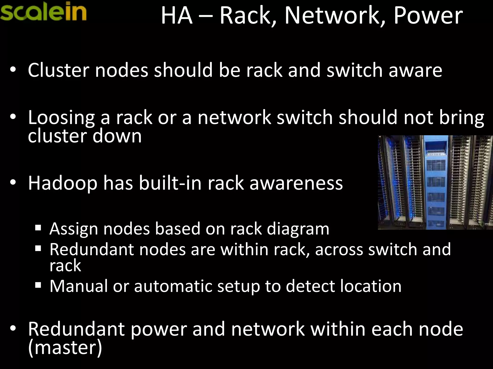 HA – Rack, Network, Power
• Cluster nodes should be rack and switch aware
• Loosing a rack or a network switch should not bring
cluster down
• Hadoop has built-in rack awareness
 Assign nodes based on rack diagram
 Redundant nodes are within rack, across switch and
rack
 Manual or automatic setup to detect location
• Redundant power and network within each node
(master)
 