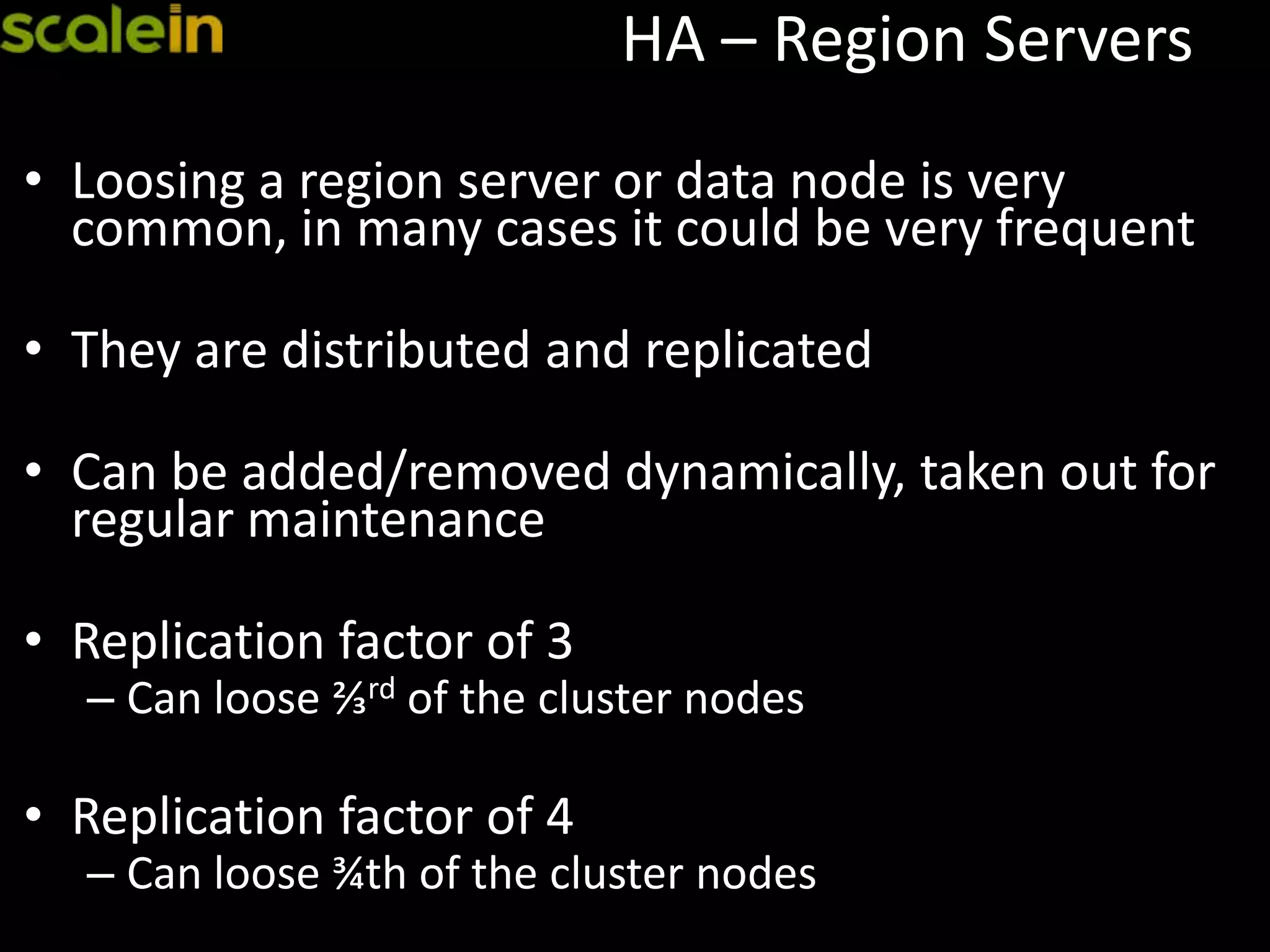 HA – Region Servers
• Loosing a region server or data node is very
common, in many cases it could be very frequent
• They are distributed and replicated
• Can be added/removed dynamically, taken out for
regular maintenance
• Replication factor of 3
– Can loose ⅔rd of the cluster nodes
• Replication factor of 4
– Can loose ¾th of the cluster nodes
 