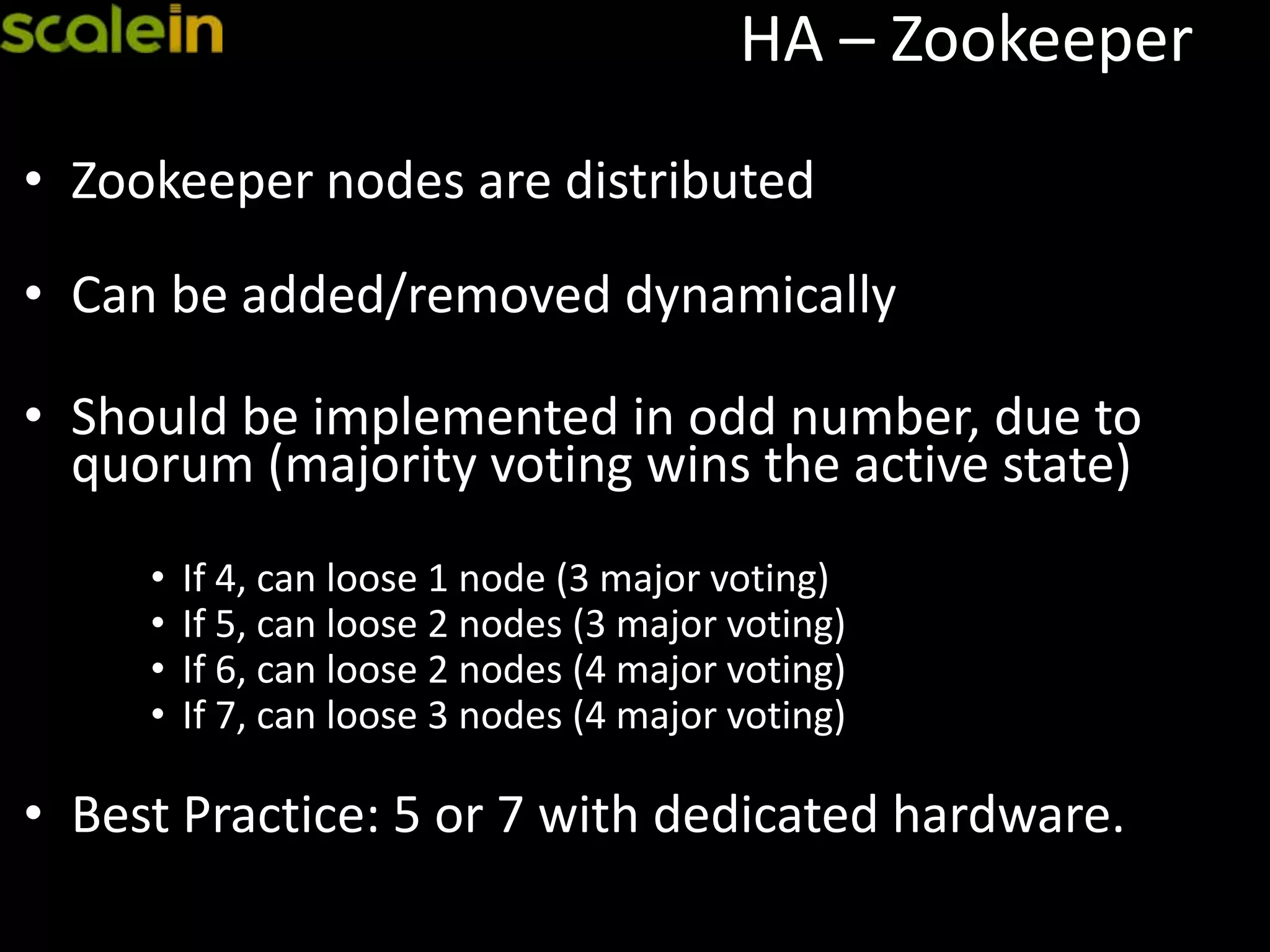 HA – Zookeeper
• Zookeeper nodes are distributed
• Can be added/removed dynamically
• Should be implemented in odd number, due to
quorum (majority voting wins the active state)
• If 4, can loose 1 node (3 major voting)
• If 5, can loose 2 nodes (3 major voting)
• If 6, can loose 2 nodes (4 major voting)
• If 7, can loose 3 nodes (4 major voting)
• Best Practice: 5 or 7 with dedicated hardware.
 
